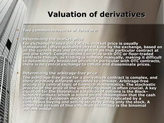 Valuation of derivatives
   Two common measures of value are:

   Determining the market price
    For exchange-traded derivatives, market price is usually
    transparent (often published in real time by the exchange, based on
    all the current bids and offers placed on that particular contract at
    any one time). Complications can arise with OTC or floor-traded
    contracts though, as trading is handled manually, making it difficult
    to automatically broadcast prices. In particular with OTC contracts,
    there is no central exchange to collate and disseminate prices.

   Determining the arbitrage-free price
    The arbitrage-free price for a derivatives contract is complex, and
    there are many different variables to consider. Arbitrage-free
    pricing is a central topic of financial mathematics. The stochastic
    process of the price of the underlying asset is often crucial. A key
    equation for the theoretical valuation of options is the Black–
    Scholes formula, which is based on the assumption that the cash
    flows from a European stock option can be replicated by a
    continuous buying and selling strategy using only the stock. A
    simplified version of this valuation technique is the binomial
    options model.
 