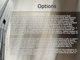Options
   In finance, an option is a derivative financial instrument that
    establishes a contract between two parties concerning the buying
    or selling of an asset at a reference price during a specified time
    frame. During this time frame, the buyer of the option gains the
    right, but not the obligation, to engage in some specific transaction
    on the asset, while the seller incurs the obligation to fulfill the
    transaction if so requested by the buyer. The price of an option
    derives from the value of an underlying asset (commonly a stock, a
    bond, a currency or a futures contract) plus a premium based on
    the time remaining until the expiration of the option. Other types of
    options exist, and options can in principle be created for any type of
    valuable asset.

   An option which conveys the right to buy something is called a call; an option
    which conveys the right to sell is called a put. The price specified at which
    the underlying may be traded is called the strike price or exercise price. The
    process of activating an option and thereby trading the underlying at the
    agreed-upon price is referred to as exercising it. Most options have an
    expiration date. If the option is not exercised by the expiration date, it
    becomes void and worthless.
   In return for granting the option, called writing the option, the originator of
    the option collects a payment, the premium, from the buyer. The writer of an
    option must make good on delivering (or receiving) the underlying asset or
    its cash equivalent, if the option is exercised.
 