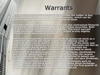 Warrants
   In finance, a warrant is a security that entitles the holder to buy
    stock of the issuing company at a specified price, which can be
    higher or lower than the stock price at time of issue.

   Warrants and options are similar in that the two contractual financial
    instruments allow the holder special rights to buy securities. Both
    are discretionary and have expiration dates. The word warrant
    simply means to "endow with the right", which is only slightly
    different to the meaning of an option.

   Warrants are frequently attached to bonds or preferred stock as a
    sweetener, allowing the issuer to pay lower interest rates or
    dividends. They can be used to enhance the yield of the bond, and
    make them more attractive to potential buyers. Warrants can also be
    used in private equity deals. Frequently, these warrants are
    detachable, and can be sold independently of the bond or stock.
   In the case of warrants issued with preferred stocks, stockholders
    may need to detach and sell the warrant before they can receive
    dividend payments. Thus, it is sometimes beneficial to detach and
    sell a warrant as soon as possible so the investor can earn dividends.
   Warrants are actively traded in some financial markets such as
    Deutsche Börse and Hong Kong.[1] In Hong Kong Stock Exchange,
    warrants accounted for 11.7% of the turnover in the first quarter of
    2009, just second to the callable bull/bear contract.
 