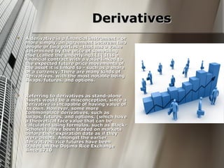 Derivatives
   A derivative is a financial instrument - or
    more simply, an agreement between two
    people or two parties - that has a value
    determined by the price of something
    else (called the underlying).[1] It is a
    financial contract with a value linked to
    the expected future price movements of
    the asset it is linked to - such as a share
    or a currency. There are many kinds of
    derivatives, with the most notable being
    swaps, futures, and options.


   Referring to derivatives as stand-alone
    assets would be a misconception, since a
    derivative is incapable of having value of
    its own. However, some more
    commonplace derivatives, such as
    swaps, futures, and options, (which have
    a theoretical face value that can be
    calculated using formulas, such as Black-
    Scholes), have been traded on markets
    before their expiration date as if they
    were assets. Amongst the earlier
    derivatives, rice futures have been
    traded on the Dojima Rice Exchange
    since 1710
 