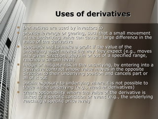 Uses of derivatives
   Derivatives are used by investors to
   provide leverage or gearing, such that a small movement
    in the underlying value can cause a large difference in the
    value of the derivative
   speculate and to make a profit if the value of the
    underlying asset moves the way they expect (e.g., moves
    in a given direction, stays in or out of a specified range,
    reaches a certain level)
   hedge or mitigate risk in the underlying, by entering into a
    derivative contract whose value moves in the opposite
    direction to their underlying position and cancels part or
    all of it out
   obtain exposure to underlying where it is not possible to
    trade in the underlying (e.g., weather derivatives)
   create optionability where the value of the derivative is
    linked to a specific condition or event (e.g., the underlying
    reaching a specific price level)
 