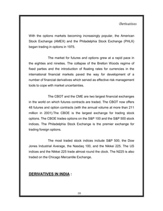 Derivatives

With the options markets becoming increasingly popular, the American
Stock Exchange (AMEX) and the Philadelphia Stock Exchange (PHLX)
began trading in options in 1975.


              The market for futures and options grew at a rapid pace in
the eighties and nineties. The collapse of the Bretton Woods regime of
fixed parties and the introduction of floating rates for currencies in the
international financial markets paved the way for development of a
number of financial derivatives which served as effective risk management
tools to cope with market uncertainties.


              The CBOT and the CME are two largest financial exchanges
in the world on which futures contracts are traded. The CBOT now offers
48 futures and option contracts (with the annual volume at more than 211
million in 2001).The CBOE is the largest exchange for trading stock
options. The CBOE trades options on the S&P 100 and the S&P 500 stock
indices. The Philadelphia Stock Exchange is the premier exchange for
trading foreign options.


              The most traded stock indices include S&P 500, the Dow
Jones Industrial Average, the Nasdaq 100, and the Nikkei 225. The US
indices and the Nikkei 225 trade almost round the clock. The N225 is also
traded on the Chicago Mercantile Exchange.




DERIVATIVES IN INDIA :




                                    10
 
