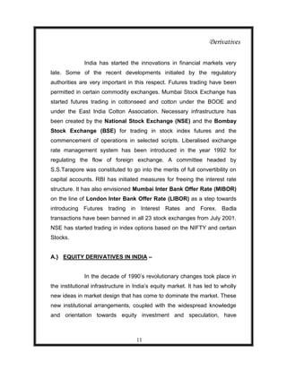 Derivatives

              India has started the innovations in financial markets very
late. Some of the recent developments initiated by the regulatory
authorities are very important in this respect. Futures trading have been
permitted in certain commodity exchanges. Mumbai Stock Exchange has
started futures trading in cottonseed and cotton under the BOOE and
under the East India Cotton Association. Necessary infrastructure has
been created by the National Stock Exchange (NSE) and the Bombay
Stock Exchange (BSE) for trading in stock index futures and the
commencement of operations in selected scripts. Liberalised exchange
rate management system has been introduced in the year 1992 for
regulating the flow of foreign exchange. A committee headed by
S.S.Tarapore was constituted to go into the merits of full convertibility on
capital accounts. RBI has initiated measures for freeing the interest rate
structure. It has also envisioned Mumbai Inter Bank Offer Rate (MIBOR)
on the line of London Inter Bank Offer Rate (LIBOR) as a step towards
introducing Futures trading in Interest Rates and Forex. Badla
transactions have been banned in all 23 stock exchanges from July 2001.
NSE has started trading in index options based on the NIFTY and certain
Stocks.


A.} EQUITY DERIVATIVES IN INDIA –


              In the decade of 1990‟s revolutionary changes took place in
the institutional infrastructure in India‟s equity market. It has led to wholly
new ideas in market design that has come to dominate the market. These
new institutional arrangements, coupled with the widespread knowledge
and orientation towards equity investment and speculation, have



                                    11
 