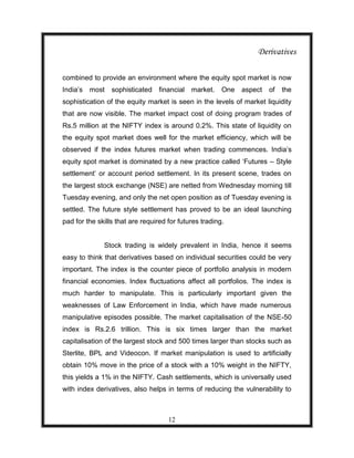 Derivatives

combined to provide an environment where the equity spot market is now
India‟s most     sophisticated financial market.        One   aspect   of   the
sophistication of the equity market is seen in the levels of market liquidity
that are now visible. The market impact cost of doing program trades of
Rs.5 million at the NIFTY index is around 0.2%. This state of liquidity on
the equity spot market does well for the market efficiency, which will be
observed if the index futures market when trading commences. India‟s
equity spot market is dominated by a new practice called „Futures – Style
settlement‟ or account period settlement. In its present scene, trades on
the largest stock exchange (NSE) are netted from Wednesday morning till
Tuesday evening, and only the net open position as of Tuesday evening is
settled. The future style settlement has proved to be an ideal launching
pad for the skills that are required for futures trading.


              Stock trading is widely prevalent in India, hence it seems
easy to think that derivatives based on individual securities could be very
important. The index is the counter piece of portfolio analysis in modern
financial economies. Index fluctuations affect all portfolios. The index is
much harder to manipulate. This is particularly important given the
weaknesses of Law Enforcement in India, which have made numerous
manipulative episodes possible. The market capitalisation of the NSE-50
index is Rs.2.6 trillion. This is six times larger than the market
capitalisation of the largest stock and 500 times larger than stocks such as
Sterlite, BPL and Videocon. If market manipulation is used to artificially
obtain 10% move in the price of a stock with a 10% weight in the NIFTY,
this yields a 1% in the NIFTY. Cash settlements, which is universally used
with index derivatives, also helps in terms of reducing the vulnerability to



                                     12
 