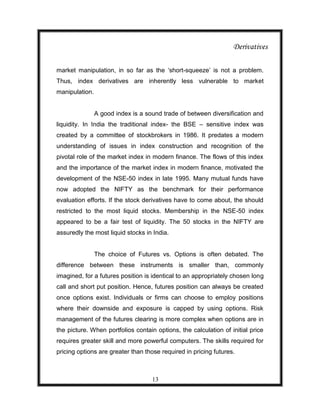 Derivatives

market manipulation, in so far as the „short-squeeze‟ is not a problem.
Thus, index derivatives are inherently less vulnerable to market
manipulation.


                A good index is a sound trade of between diversification and
liquidity. In India the traditional index- the BSE – sensitive index was
created by a committee of stockbrokers in 1986. It predates a modern
understanding of issues in index construction and recognition of the
pivotal role of the market index in modern finance. The flows of this index
and the importance of the market index in modern finance, motivated the
development of the NSE-50 index in late 1995. Many mutual funds have
now adopted the NIFTY as the benchmark for their performance
evaluation efforts. If the stock derivatives have to come about, the should
restricted to the most liquid stocks. Membership in the NSE-50 index
appeared to be a fair test of liquidity. The 50 stocks in the NIFTY are
assuredly the most liquid stocks in India.


                The choice of Futures vs. Options is often debated. The
difference between these instruments is smaller than, commonly
imagined, for a futures position is identical to an appropriately chosen long
call and short put position. Hence, futures position can always be created
once options exist. Individuals or firms can choose to employ positions
where their downside and exposure is capped by using options. Risk
management of the futures clearing is more complex when options are in
the picture. When portfolios contain options, the calculation of initial price
requires greater skill and more powerful computers. The skills required for
pricing options are greater than those required in pricing futures.



                                    13
 