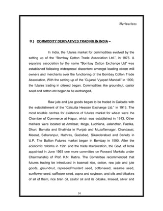 Derivatives



B.} COMMODITY DERIVATIVES TRADING IN INDIA –


              In India, the futures market for commodities evolved by the
setting up of the “Bombay Cotton Trade Association Ltd.”, in 1875. A
separate association by the name "Bombay Cotton Exchange Ltd” was
established following widespread discontent amongst leading cotton mill
owners and merchants over the functioning of the Bombay Cotton Trade
Association. With the setting up of the „Gujarati Vyapari Mandali” in 1900,
the futures trading in oilseed began. Commodities like groundnut, castor
seed and cotton etc began to be exchanged.


              Raw jute and jute goods began to be traded in Calcutta with
the establishment of the “Calcutta Hessian Exchange Ltd.” in 1919. The
most notable centres for existence of futures market for wheat were the
Chamber of Commerce at Hapur, which was established in 1913. Other
markets were located at Amritsar, Moga, Ludhiana, Jalandhar, Fazilka,
Dhuri, Barnala and Bhatinda in Punjab and Muzaffarnagar, Chandausi,
Meerut, Saharanpur, Hathras, Gaziabad, Sikenderabad and Barielly in
U.P. The Bullion Futures market began in Bombay in 1990. After the
economic reforms in 1991 and the trade liberalization, the Govt. of India
appointed in June 1993 one more committee on Forward Markets under
Chairmanship of Prof. K.N. Kabra. The Committee recommended that
futures trading be introduced in basmati rice, cotton, raw jute and jute
goods, groundnut, rapeseed/mustard seed, cottonseed, sesame seed,
sunflower seed, safflower seed, copra and soybean, and oils and oilcakes
of all of them, rice bran oil, castor oil and its oilcake, linseed, silver and



                                    14
 