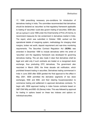 Derivatives

17, 1998 prescribing necessary pre–conditions for introduction of
derivatives trading in India. The committee recommended that derivatives
should be declared as „securities‟ so that regulatory framework applicable
to trading of „securities‟ could also govern trading of securities. SEBI also
set up a group in June 1998 under the Chairmanship of Prof.J.R.Varma, to
recommend measures for risk containment in derivatives market in India.
The report, which was submitted in October 1998, worked out the
operational details of margining system, methodology for charging initial
margins, broker net worth, deposit requirement and real–time monitoring
requirements. The Securities Contract Regulation Act (SCRA) was
amended in December 1999 to include derivatives within the ambit of
„securities‟ and the regulatory framework was developed for governing
derivatives trading. The act also made it clear that derivatives shall be
legal and valid only if such contracts are traded on a recognized stock
exchange, thus precluding OTC derivatives. The government also
rescinded in March 2000, the three decade old notification, which
prohibited forward trading in securities. Derivatives trading commenced in
India in June 2000 after SEBI granted the final approval to this effect in
May 2001. SEBI permitted the derivative segments of two stock
exchanges, NSE and BSE, and their clearing house/corporation to
commence trading and settlement in approved derivatives contracts. To
begin with, SEBI approved trading in index futures contracts based on
S&P CNX Nifty and BSE–30 (Sense) index. This was followed by approval
for trading in options based on these two indexes and options on
individual securities.




                                   16
 