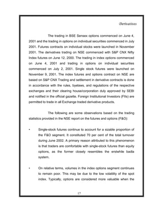 Derivatives

              The trading in BSE Sensex options commenced on June 4,
2001 and the trading in options on individual securities commenced in July
2001. Futures contracts on individual stocks were launched in November
2001. The derivatives trading on NSE commenced with S&P CNX Nifty
Index futures on June 12, 2000. The trading in index options commenced
on June 4, 2001 and trading in options on individual securities
commenced on July 2, 2001. Single stock futures were launched on
November 9, 2001. The index futures and options contract on NSE are
based on S&P CNX Trading and settlement in derivative contracts is done
in accordance with the rules, byelaws, and regulations of the respective
exchanges and their clearing house/corporation duly approved by SEBI
and notified in the official gazette. Foreign Institutional Investors (FIIs) are
permitted to trade in all Exchange traded derivative products.


              The following are some observations based on the trading
statistics provided in the NSE report on the futures and options (F&O):


•      Single-stock futures continue to account for a sizable proportion of
       the F&O segment. It constituted 70 per cent of the total turnover
       during June 2002. A primary reason attributed to this phenomenon
       is that traders are comfortable with single-stock futures than equity
       options, as the former closely resembles the erstwhile badla
       system.


•      On relative terms, volumes in the index options segment continues
       to remain poor. This may be due to the low volatility of the spot
       index. Typically, options are considered more valuable when the



                                     17
 