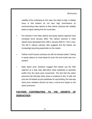 Derivatives

    volatility of the underlying (in this case, the index) is high. A related
    issue is that brokers do not earn high commissions by
    recommending index options to their clients, because low volatility
    leads to higher waiting time for round-trips.


•   Put volumes in the index options and equity options segment have
    increased since January 2002. The call-put volumes in index
    options have decreased from 2.86 in January 2002 to 1.32 in June.
    The fall in call-put volumes ratio suggests that the traders are
    increasingly becoming pessimistic on the market.


•   Farther month futures contracts are still not actively traded. Trading
    in equity options on most stocks for even the next month was non-
    existent.


•   Daily option price variations suggest that traders use the F&O
    segment as a less risky alternative (read substitute) to generate
    profits from the stock price movements. The fact that the option
    premiums tail intra-day stock prices is evidence to this. If calls and
    puts are not looked as just substitutes for spot trading, the intra-day
    stock price variations should not have a one-to-one impact on the
    option premiums.


FACTORS         CONTRIBUTING           TO      THE      GROWTH           OF
DERIVATIVES :




                                 18
 