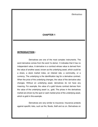 Derivatives




                                 CHAPTER 1




INTRODUCTION :


              Derivatives are one of the most complex instruments. The
word derivative comes from the word „to derive‟. It indicates that it has no
independent value. A derivative is a contract whose value is derived from
the value of another asset, known as the underlying asset, which could be
a share, a stock market index, an interest rate, a commodity, or a
currency. The underlying is the identification tag for a derivative contract.
When the price of the underlying changes, the value of the derivative also
changes. Without an underlying asset, derivatives do not have any
meaning. For example, the value of a gold futures contract derives from
the value of the underlying asset i.e., gold. The prices in the derivatives
market are driven by the spot or cash market price of the underlying asset,
which is gold in this example.


              Derivatives are very similar to insurance. Insurance protects
against specific risks, such as fire, floods, theft and so on. Derivatives on




                                    2
 