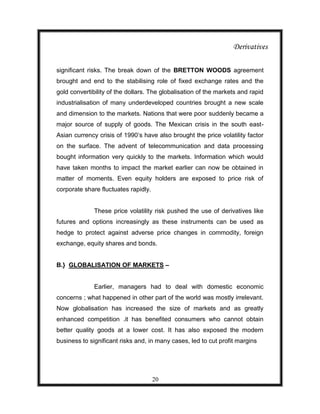 Derivatives

significant risks. The break down of the BRETTON WOODS agreement
brought and end to the stabilising role of fixed exchange rates and the
gold convertibility of the dollars. The globalisation of the markets and rapid
industrialisation of many underdeveloped countries brought a new scale
and dimension to the markets. Nations that were poor suddenly became a
major source of supply of goods. The Mexican crisis in the south east-
Asian currency crisis of 1990‟s have also brought the price volatility factor
on the surface. The advent of telecommunication and data processing
bought information very quickly to the markets. Information which would
have taken months to impact the market earlier can now be obtained in
matter of moments. Even equity holders are exposed to price risk of
corporate share fluctuates rapidly.


              These price volatility risk pushed the use of derivatives like
futures and options increasingly as these instruments can be used as
hedge to protect against adverse price changes in commodity, foreign
exchange, equity shares and bonds.


B.} GLOBALISATION OF MARKETS –


              Earlier, managers had to deal with domestic economic
concerns ; what happened in other part of the world was mostly irrelevant.
Now globalisation has increased the size of markets and as greatly
enhanced competition .it has benefited consumers who cannot obtain
better quality goods at a lower cost. It has also exposed the modern
business to significant risks and, in many cases, led to cut profit margins




                                      20
 