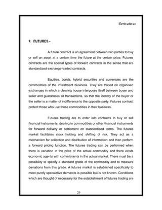 Derivatives



2. FUTURES -


              A future contract is an agreement between two parties to buy
or sell an asset at a certain time the future at the certain price. Futures
contracts are the special types of forward contracts in the sense that are
standardized exchange-traded contracts.


              Equities, bonds, hybrid securities and currencies are the
commodities of the investment business. They are traded on organised
exchanges in which a clearing house interposes itself between buyer and
seller and guarantees all transactions, so that the identity of the buyer or
the seller is a matter of indifference to the opposite party. Futures contract
protect those who use these commodities in their business.


              Futures trading are to enter into contracts to buy or sell
financial instruments, dealing in commodities or other financial instruments
for forward delivery or settlement on standardised terms. The futures
market facilitates stock holding and shifting of risk. They act as a
mechanism for collection and distribution of information and then perform
a forward pricing function. The futures trading can be performed when
there is variation in the price of the actual commodity and there exists
economic agents with commitments in the actual market. There must be a
possibility to specify a standard grade of the commodity and to measure
deviations from this grade. A futures market is established specifically to
meet purely speculative demands is possible but is not known. Conditions
which are thought of necessary for the establishment of futures trading are



                                    26
 