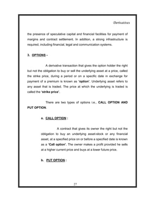 Derivatives

the presence of speculative capital and financial facilities for payment of
margins and contract settlement. In addition, a strong infrastructure is
required, including financial, legal and communication systems.


3. OPTIONS -


              A derivative transaction that gives the option holder the right
but not the obligation to buy or sell the underlying asset at a price, called
the strike price, during a period or on a specific date in exchange for
payment of a premium is known as ‘option’. Underlying asset refers to
any asset that is traded. The price at which the underlying is traded is
called the ‘strike price’.


              There are two types of options i.e., CALL OPTION AND
PUT OPTION.


          a. CALL OPTION :


                       A contract that gives its owner the right but not the
          obligation to buy an underlying asset-stock or any financial
          asset, at a specified price on or before a specified date is known
          as a ‘Call option’. The owner makes a profit provided he sells
          at a higher current price and buys at a lower future price.


          b. PUT OPTION :




                                   27
 