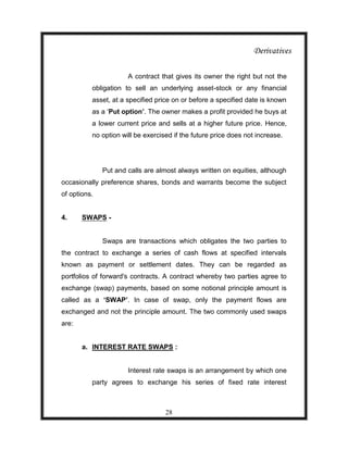 Derivatives

                      A contract that gives its owner the right but not the
          obligation to sell an underlying asset-stock or any financial
          asset, at a specified price on or before a specified date is known
          as a „Put option’. The owner makes a profit provided he buys at
          a lower current price and sells at a higher future price. Hence,
          no option will be exercised if the future price does not increase.




              Put and calls are almost always written on equities, although
occasionally preference shares, bonds and warrants become the subject
of options.


4.     SWAPS -


              Swaps are transactions which obligates the two parties to
the contract to exchange a series of cash flows at specified intervals
known as payment or settlement dates. They can be regarded as
portfolios of forward's contracts. A contract whereby two parties agree to
exchange (swap) payments, based on some notional principle amount is
called as a ‘SWAP’. In case of swap, only the payment flows are
exchanged and not the principle amount. The two commonly used swaps
are:


       a. INTEREST RATE SWAPS :


                      Interest rate swaps is an arrangement by which one
          party agrees to exchange his series of fixed rate interest



                                   28
 