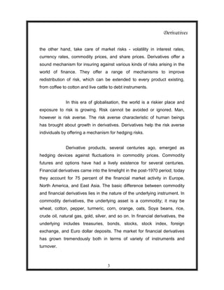 Derivatives

the other hand, take care of market risks - volatility in interest rates,
currency rates, commodity prices, and share prices. Derivatives offer a
sound mechanism for insuring against various kinds of risks arising in the
world of finance. They offer a range of mechanisms to improve
redistribution of risk, which can be extended to every product existing,
from coffee to cotton and live cattle to debt instruments.


              In this era of globalisation, the world is a riskier place and
exposure to risk is growing. Risk cannot be avoided or ignored. Man,
however is risk averse. The risk averse characteristic of human beings
has brought about growth in derivatives. Derivatives help the risk averse
individuals by offering a mechanism for hedging risks.


              Derivative products, several centuries ago, emerged as
hedging devices against fluctuations in commodity prices. Commodity
futures and options have had a lively existence for several centuries.
Financial derivatives came into the limelight in the post-1970 period; today
they account for 75 percent of the financial market activity in Europe,
North America, and East Asia. The basic difference between commodity
and financial derivatives lies in the nature of the underlying instrument. In
commodity derivatives, the underlying asset is a commodity; it may be
wheat, cotton, pepper, turmeric, corn, orange, oats, Soya beans, rice,
crude oil, natural gas, gold, silver, and so on. In financial derivatives, the
underlying includes treasuries, bonds, stocks, stock index, foreign
exchange, and Euro dollar deposits. The market for financial derivatives
has grown tremendously both in terms of variety of instruments and
turnover.



                                    3
 