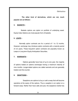 Derivatives

           The other kind of derivatives, which are not, much
popular are as follows :


5.   BASKETS -


          Baskets options are option on portfolio of underlying asset.
Equity Index Options are most popular form of baskets.


6. LEAPS -


        Normally option contracts are for a period of 1 to 12 months.
However, exchange may introduce option contracts with a maturity period
of 2-3 years. These long-term option contracts are popularly known as
Leaps or Long term Equity Anticipation Securities.


7.   WARRANTS -


             Options generally have lives of up to one year, the majority
of options traded on options exchanges having a maximum maturity of
nine months. Longer-dated options are called warrants and are generally
traded over-the-counter.


8.   SWAPTIONS -


             Swaptions are options to buy or sell a swap that will become
operative at the expiry of the options. Thus a swaption is an option on a
forward swap. Rather than have calls and puts, the swaptions market has



                                  30
 