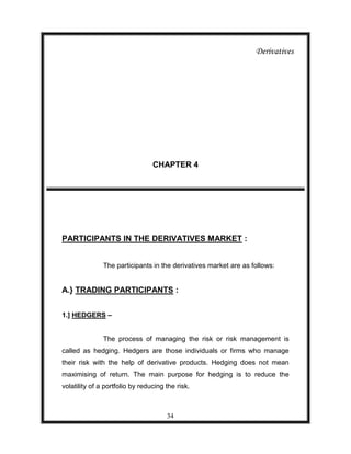 Derivatives




                                 CHAPTER 4




PARTICIPANTS IN THE DERIVATIVES MARKET :


               The participants in the derivatives market are as follows:


A.} TRADING PARTICIPANTS :


1.] HEDGERS –


               The process of managing the risk or risk management is
called as hedging. Hedgers are those individuals or firms who manage
their risk with the help of derivative products. Hedging does not mean
maximising of return. The main purpose for hedging is to reduce the
volatility of a portfolio by reducing the risk.



                                      34
 