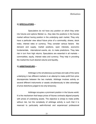 Derivatives



2.] SPECULATORS –


             Speculators do not have any position on which they enter
into futures and options Market i.e., they take the positions in the futures
market without having position in the underlying cash market. They only
have a particular view about future price of a commodity, shares, stock
index, interest rates or currency. They consider various factors        like
demand and supply, market positions, open interests, economic
fundamentals, international events, etc. to make predictions. They take
risk in turn from high returns. Speculators are essential in all markets –
commodities, equity, interest rates and currency. They help in providing
the market the much desired volume and liquidity.


3.] ARBITRAGEURS –


             Arbitrage is the simultaneous purchase and sale of the same
underlying in two different markets in an attempt to make profit from price
discrepancies between the two markets. Arbitrage involves activity on
several different instruments or assets simultaneously to take advantage
of price distortions judged to be only temporary.


             Arbitrage occupies a prominent position in the futures world.
It is the mechanism that keeps prices of futures contracts aligned properly
with prices of underlying assets. The objective is simply to make profits
without risk, but the complexity of arbitrage activity is such that it is
reserved to particularly well-informed and experienced professional



                                   35
 