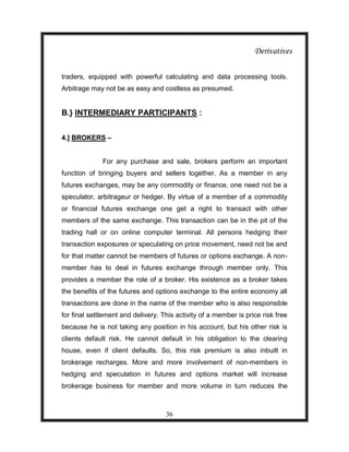 Derivatives

traders, equipped with powerful calculating and data processing tools.
Arbitrage may not be as easy and costless as presumed.


B.} INTERMEDIARY PARTICIPANTS :


4.] BROKERS –


              For any purchase and sale, brokers perform an important
function of bringing buyers and sellers together. As a member in any
futures exchanges, may be any commodity or finance, one need not be a
speculator, arbitrageur or hedger. By virtue of a member of a commodity
or financial futures exchange one get a right to transact with other
members of the same exchange. This transaction can be in the pit of the
trading hall or on online computer terminal. All persons hedging their
transaction exposures or speculating on price movement, need not be and
for that matter cannot be members of futures or options exchange. A non-
member has to deal in futures exchange through member only. This
provides a member the role of a broker. His existence as a broker takes
the benefits of the futures and options exchange to the entire economy all
transactions are done in the name of the member who is also responsible
for final settlement and delivery. This activity of a member is price risk free
because he is not taking any position in his account, but his other risk is
clients default risk. He cannot default in his obligation to the clearing
house, even if client defaults. So, this risk premium is also inbuilt in
brokerage recharges. More and more involvement of non-members in
hedging and speculation in futures and options market will increase
brokerage business for member and more volume in turn reduces the



                                    36
 