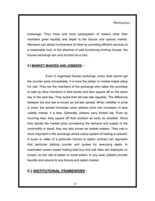 Derivatives

brokerage. Thus more and more participation of traders other than
members gives liquidity and depth to the futures and options market.
Members can attract involvement of other by providing efficient services at
a reasonable cost. In the absence of well functioning broking houses, the
futures exchange can only function as a club.


5.] MARKET MAKERS AND JOBBERS –


             Even in organised futures exchange, every deal cannot get
the counter party immediately. It is here the jobber or market maker plays
his role. They are the members of the exchange who takes the purchase
or sale by other members in their books and then square off on the same
day or the next day. They quote their bid-ask rate regularly. The difference
between bid and ask is known as bid-ask spread. When volatility in price
is more, the spread increases since jobbers price risk increases. In less
volatile market, it is less. Generally, jobbers carry limited risk. Even by
incurring loss, they square off their position as early as possible. Since
they decide the market price considering the demand and supply of the
commodity or asset, they are also known as market makers. Their role is
more important in the exchange where outcry system of trading is present.
A buyer or seller of a particular futures or option contract can approach
that particular jobbing counter and quotes for executing deals. In
automated screen based trading best buy and sell rates are displayed on
screen, so the role of jobber to some extent. In any case, jobbers provide
liquidity and volume to any futures and option market.


C.} INSTITUTIONAL FRAMEWORK :


                                   37
 