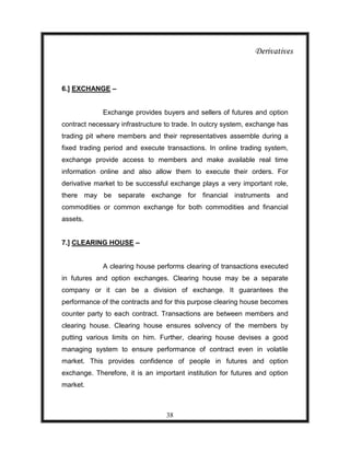 Derivatives



6.] EXCHANGE –


             Exchange provides buyers and sellers of futures and option
contract necessary infrastructure to trade. In outcry system, exchange has
trading pit where members and their representatives assemble during a
fixed trading period and execute transactions. In online trading system,
exchange provide access to members and make available real time
information online and also allow them to execute their orders. For
derivative market to be successful exchange plays a very important role,
there may be separate exchange for financial instruments and
commodities or common exchange for both commodities and financial
assets.


7.] CLEARING HOUSE –


             A clearing house performs clearing of transactions executed
in futures and option exchanges. Clearing house may be a separate
company or it can be a division of exchange. It guarantees the
performance of the contracts and for this purpose clearing house becomes
counter party to each contract. Transactions are between members and
clearing house. Clearing house ensures solvency of the members by
putting various limits on him. Further, clearing house devises a good
managing system to ensure performance of contract even in volatile
market. This provides confidence of people in futures and option
exchange. Therefore, it is an important institution for futures and option
market.



                                  38
 