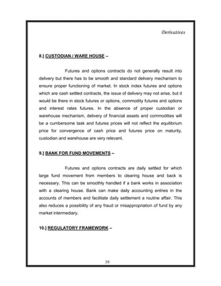 Derivatives



8.] CUSTODIAN / WARE HOUSE –


              Futures and options contracts do not generally result into
delivery but there has to be smooth and standard delivery mechanism to
ensure proper functioning of market. In stock index futures and options
which are cash settled contracts, the issue of delivery may not arise, but it
would be there in stock futures or options, commodity futures and options
and interest rates futures. In the absence of proper custodian or
warehouse mechanism, delivery of financial assets and commodities will
be a cumbersome task and futures prices will not reflect the equilibrium
price for convergence of cash price and futures price on maturity,
custodian and warehouse are very relevant.


9.] BANK FOR FUND MOVEMENTS –


              Futures and options contracts are daily settled for which
large fund movement from members to clearing house and back is
necessary. This can be smoothly handled if a bank works in association
with a clearing house. Bank can make daily accounting entries in the
accounts of members and facilitate daily settlement a routine affair. This
also reduces a possibility of any fraud or misappropriation of fund by any
market intermediary.


10.] REGULATORY FRAMEWORK –




                                   39
 