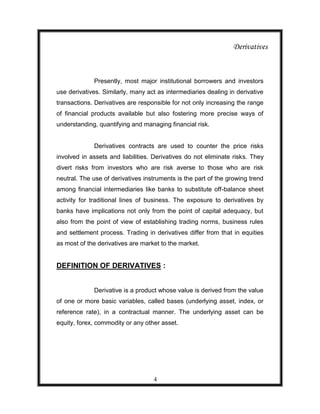 Derivatives



             Presently, most major institutional borrowers and investors
use derivatives. Similarly, many act as intermediaries dealing in derivative
transactions. Derivatives are responsible for not only increasing the range
of financial products available but also fostering more precise ways of
understanding, quantifying and managing financial risk.


             Derivatives contracts are used to counter the price risks
involved in assets and liabilities. Derivatives do not eliminate risks. They
divert risks from investors who are risk averse to those who are risk
neutral. The use of derivatives instruments is the part of the growing trend
among financial intermediaries like banks to substitute off-balance sheet
activity for traditional lines of business. The exposure to derivatives by
banks have implications not only from the point of capital adequacy, but
also from the point of view of establishing trading norms, business rules
and settlement process. Trading in derivatives differ from that in equities
as most of the derivatives are market to the market.


DEFINITION OF DERIVATIVES :


             Derivative is a product whose value is derived from the value
of one or more basic variables, called bases (underlying asset, index, or
reference rate), in a contractual manner. The underlying asset can be
equity, forex, commodity or any other asset.




                                   4
 