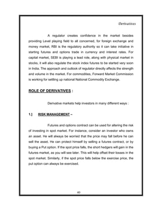 Derivatives

              A regulator creates confidence in the market besides
providing Level playing field to all concerned, for foreign exchange and
money market, RBI is the regulatory authority so it can take initiative in
starting futures and options trade in currency and interest rates. For
capital market, SEBI is playing a lead role, along with physical market in
stocks, it will also regulate the stock index futures to be started very soon
in India. The approach and outlook of regulator directly affects the strength
and volume in the market. For commodities, Forward Market Commission
is working for settling up national National Commodity Exchange.


ROLE OF DERIVATIVES :


              Derivative markets help investors in many different ways :


1.]    RISK MANAGEMENT –


              Futures and options contract can be used for altering the risk
of investing in spot market. For instance, consider an investor who owns
an asset. He will always be worried that the price may fall before he can
sell the asset. He can protect himself by selling a futures contract, or by
buying a Put option. If the spot price falls, the short hedgers will gain in the
futures market, as you will see later. This will help offset their losses in the
spot market. Similarly, if the spot price falls below the exercise price, the
put option can always be exercised.




                                     40
 