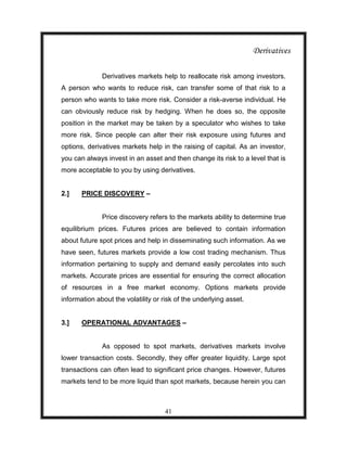 Derivatives

              Derivatives markets help to reallocate risk among investors.
A person who wants to reduce risk, can transfer some of that risk to a
person who wants to take more risk. Consider a risk-averse individual. He
can obviously reduce risk by hedging. When he does so, the opposite
position in the market may be taken by a speculator who wishes to take
more risk. Since people can alter their risk exposure using futures and
options, derivatives markets help in the raising of capital. As an investor,
you can always invest in an asset and then change its risk to a level that is
more acceptable to you by using derivatives.


2.]    PRICE DISCOVERY –


              Price discovery refers to the markets ability to determine true
equilibrium prices. Futures prices are believed to contain information
about future spot prices and help in disseminating such information. As we
have seen, futures markets provide a low cost trading mechanism. Thus
information pertaining to supply and demand easily percolates into such
markets. Accurate prices are essential for ensuring the correct allocation
of resources in a free market economy. Options markets provide
information about the volatility or risk of the underlying asset.


3.]    OPERATIONAL ADVANTAGES –


              As opposed to spot markets, derivatives markets involve
lower transaction costs. Secondly, they offer greater liquidity. Large spot
transactions can often lead to significant price changes. However, futures
markets tend to be more liquid than spot markets, because herein you can



                                    41
 