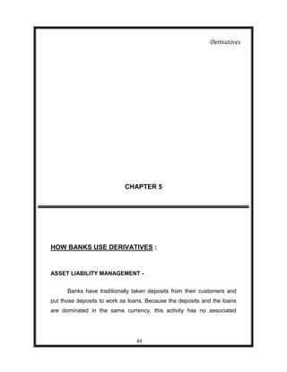 Derivatives




                            CHAPTER 5




HOW BANKS USE DERIVATIVES :


ASSET LIABILITY MANAGEMENT -


      Banks have traditionally taken deposits from their customers and
put those deposits to work as loans. Because the deposits and the loans
are dominated in the same currency, this activity has no associated




                                44
 