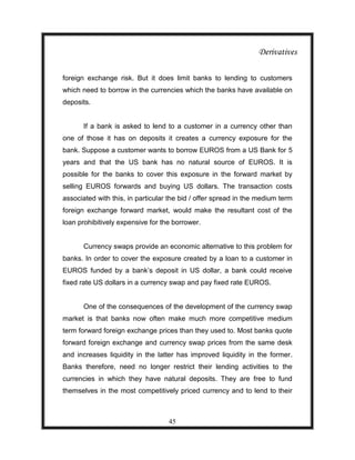 Derivatives

foreign exchange risk. But it does limit banks to lending to customers
which need to borrow in the currencies which the banks have available on
deposits.


       If a bank is asked to lend to a customer in a currency other than
one of those it has on deposits it creates a currency exposure for the
bank. Suppose a customer wants to borrow EUROS from a US Bank for 5
years and that the US bank has no natural source of EUROS. It is
possible for the banks to cover this exposure in the forward market by
selling EUROS forwards and buying US dollars. The transaction costs
associated with this, in particular the bid / offer spread in the medium term
foreign exchange forward market, would make the resultant cost of the
loan prohibitively expensive for the borrower.


       Currency swaps provide an economic alternative to this problem for
banks. In order to cover the exposure created by a loan to a customer in
EUROS funded by a bank‟s deposit in US dollar, a bank could receive
fixed rate US dollars in a currency swap and pay fixed rate EUROS.


       One of the consequences of the development of the currency swap
market is that banks now often make much more competitive medium
term forward foreign exchange prices than they used to. Most banks quote
forward foreign exchange and currency swap prices from the same desk
and increases liquidity in the latter has improved liquidity in the former.
Banks therefore, need no longer restrict their lending activities to the
currencies in which they have natural deposits. They are free to fund
themselves in the most competitively priced currency and to lend to their



                                   45
 