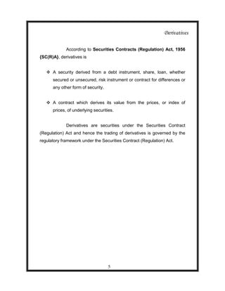 Derivatives

             According to Securities Contracts (Regulation) Act, 1956
{SC(R)A}, derivatives is


    A security derived from a debt instrument, share, loan, whether
      secured or unsecured, risk instrument or contract for differences or
      any other form of security.


    A contract which derives its value from the prices, or index of
      prices, of underlying securities.


             Derivatives are securities under the Securities Contract
(Regulation) Act and hence the trading of derivatives is governed by the
regulatory framework under the Securities Contract (Regulation) Act.




                                    5
 