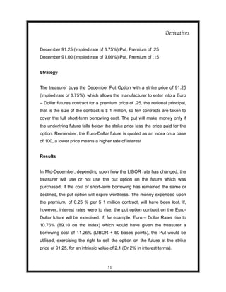 Derivatives

December 91.25 (implied rate of 8.75%) Put, Premium of .25
December 91.00 (implied rate of 9.00%) Put, Premium of .15


Strategy


The treasurer buys the December Put Option with a strike price of 91.25
(implied rate of 8.75%), which allows the manufacturer to enter into a Euro
– Dollar futures contract for a premium price of .25. the notional principal,
that is the size of the contract is $ 1 million, so ten contracts are taken to
cover the full short-term borrowing cost. The put will make money only if
the underlying future falls below the strike price less the price paid for the
option. Remember, the Euro-Dollar future is quoted as an index on a base
of 100, a lower price means a higher rate of interest


Results


In Mid-December, depending upon how the LIBOR rate has changed, the
treasurer will use or not use the put option on the future which was
purchased. If the cost of short-term borrowing has remained the same or
declined, the put option will expire worthless. The money expended upon
the premium, of 0.25 % per $ 1 million contract, will have been lost. If,
however, interest rates were to rise, the put option contract on the Euro-
Dollar future will be exercised. If, for example, Euro – Dollar Rates rise to
10.76% (89.10 on the index) which would have given the treasurer a
borrowing cost of 11.26% (LIBOR + 50 bases points), the Put would be
utilised, exercising the right to sell the option on the future at the strike
price of 91.25, for an intrinsic value of 2.1 (Or 2% in interest terms).



                                    51
 