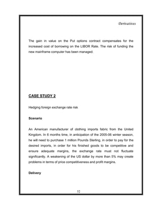 Derivatives



The gain in value on the Put options contract compensates for the
increased cost of borrowing on the LIBOR Rate. The risk of funding the
new mainframe computer has been managed.




CASE STUDY 2


Hedging foreign exchange rate risk


Scenario


An American manufacturer of clothing imports fabric from the United
Kingdom. In 6 months time, in anticipation of the 2005-06 winter season,
he will need to purchase 1 million Pounds Sterling, in order to pay for the
desired imports, in order for his finished goods to be competitive and
ensure adequate margins, the exchange rate must not fluctuate
significantly. A weakening of the US dollar by more than 5% may create
problems in terms of price competitiveness and profit margins.


Delivery




                                  52
 