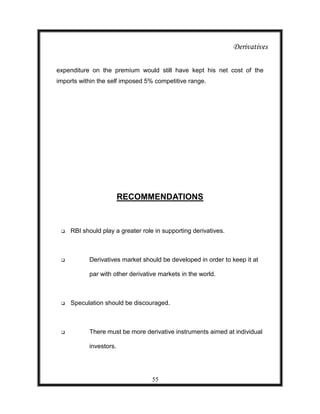 Derivatives

expenditure on the premium would still have kept his net cost of the
imports within the self imposed 5% competitive range.




                        RECOMMENDATIONS


    RBI should play a greater role in supporting derivatives.



          Derivatives market should be developed in order to keep it at

           par with other derivative markets in the world.



    Speculation should be discouraged.



          There must be more derivative instruments aimed at individual

           investors.




                                   55
 