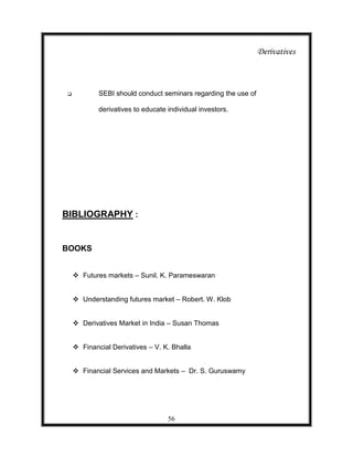 Derivatives



           SEBI should conduct seminars regarding the use of

            derivatives to educate individual investors.




BIBLIOGRAPHY :


BOOKS


     Futures markets – Sunil. K. Parameswaran


     Understanding futures market – Robert. W. Klob


     Derivatives Market in India – Susan Thomas


     Financial Derivatives – V. K. Bhalla


     Financial Services and Markets – Dr. S. Guruswamy




                                   56
 