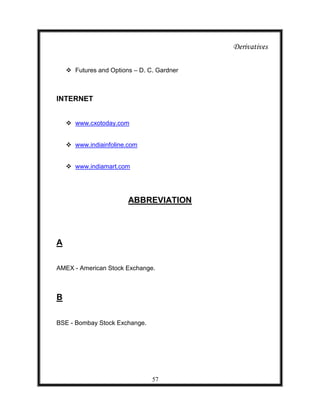 Derivatives

     Futures and Options – D. C. Gardner



INTERNET


     www.cxotoday.com


     www.indiainfoline.com


     www.indiamart.com




                        ABBREVIATION




A

AMEX - American Stock Exchange.



B


BSE - Bombay Stock Exchange.




                                57
 