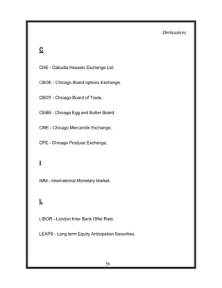 Derivatives


C

CHE - Calcutta Hessian Exchange Ltd.


CBOE - Chicago Board options Exchange.


CBOT - Chicago Board of Trade.


CEBB - Chicago Egg and Butter Board.


CME - Chicago Mercantile Exchange.


CPE - Chicago Produce Exchange.



I


IMM - International Monetary Market.



L


LIBOR - London Inter Bank Offer Rate.


LEAPS - Long term Equity Anticipation Securities.




                                 58
 
