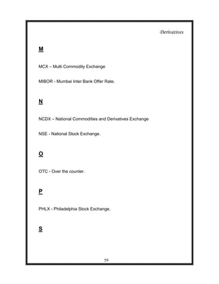 Derivatives


M

MCX – Multi Commodity Exchange


MIBOR - Mumbai Inter Bank Offer Rate.



N

NCDX – National Commodities and Derivatives Exchange


NSE - National Stock Exchange.



O

OTC - Over the counter.



P

PHLX - Philadelphia Stock Exchange.



S




                                 59
 