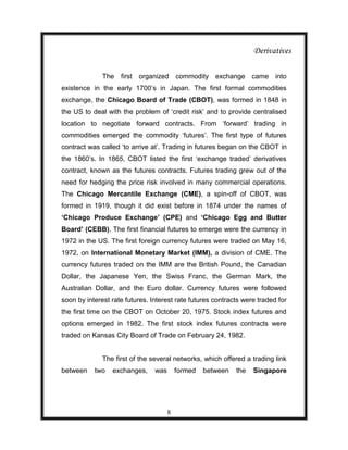 Derivatives

              The   first   organized     commodity exchange       came   into
existence in the early 1700‟s in Japan. The first formal commodities
exchange, the Chicago Board of Trade (CBOT), was formed in 1848 in
the US to deal with the problem of „credit risk‟ and to provide centralised
location to negotiate forward contracts. From „forward‟ trading in
commodities emerged the commodity „futures‟. The first type of futures
contract was called „to arrive at‟. Trading in futures began on the CBOT in
the 1860‟s. In 1865, CBOT listed the first „exchange traded‟ derivatives
contract, known as the futures contracts. Futures trading grew out of the
need for hedging the price risk involved in many commercial operations.
The Chicago Mercantile Exchange (CME), a spin-off of CBOT, was
formed in 1919, though it did exist before in 1874 under the names of
‘Chicago Produce Exchange’ (CPE) and ‘Chicago Egg and Butter
Board’ (CEBB). The first financial futures to emerge were the currency in
1972 in the US. The first foreign currency futures were traded on May 16,
1972, on International Monetary Market (IMM), a division of CME. The
currency futures traded on the IMM are the British Pound, the Canadian
Dollar, the Japanese Yen, the Swiss Franc, the German Mark, the
Australian Dollar, and the Euro dollar. Currency futures were followed
soon by interest rate futures. Interest rate futures contracts were traded for
the first time on the CBOT on October 20, 1975. Stock index futures and
options emerged in 1982. The first stock index futures contracts were
traded on Kansas City Board of Trade on February 24, 1982.


              The first of the several networks, which offered a trading link
between    two   exchanges,     was       formed   between   the   Singapore




                                      8
 