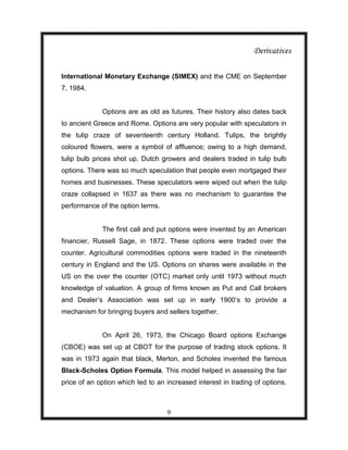 Derivatives

International Monetary Exchange (SIMEX) and the CME on September
7, 1984.


             Options are as old as futures. Their history also dates back
to ancient Greece and Rome. Options are very popular with speculators in
the tulip craze of seventeenth century Holland. Tulips, the brightly
coloured flowers, were a symbol of affluence; owing to a high demand,
tulip bulb prices shot up. Dutch growers and dealers traded in tulip bulb
options. There was so much speculation that people even mortgaged their
homes and businesses. These speculators were wiped out when the tulip
craze collapsed in 1637 as there was no mechanism to guarantee the
performance of the option terms.


             The first call and put options were invented by an American
financier, Russell Sage, in 1872. These options were traded over the
counter. Agricultural commodities options were traded in the nineteenth
century in England and the US. Options on shares were available in the
US on the over the counter (OTC) market only until 1973 without much
knowledge of valuation. A group of firms known as Put and Call brokers
and Dealer‟s Association was set up in early 1900‟s to provide a
mechanism for bringing buyers and sellers together.


             On April 26, 1973, the Chicago Board options Exchange
(CBOE) was set up at CBOT for the purpose of trading stock options. It
was in 1973 again that black, Merton, and Scholes invented the famous
Black-Scholes Option Formula. This model helped in assessing the fair
price of an option which led to an increased interest in trading of options.



                                   9
 