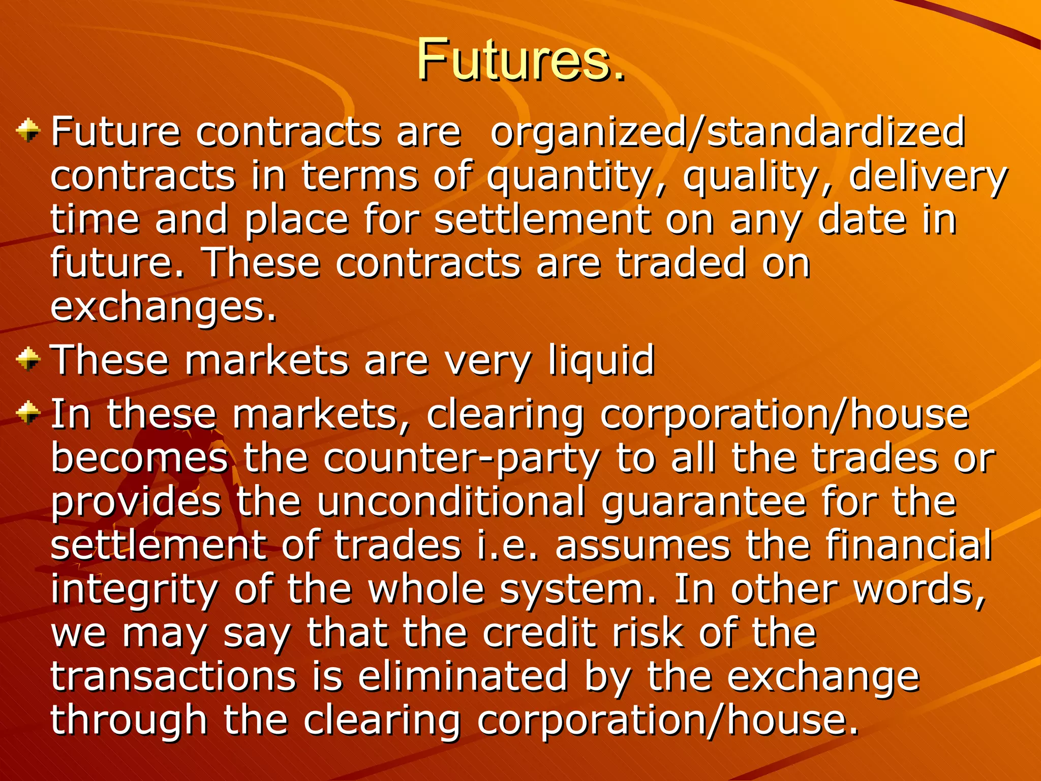 Futures.
Future contracts are organized/standardized
contracts in terms of quantity, quality, delivery
time and place for settlement on any date in
future. These contracts are traded on
exchanges.
These markets are very liquid
In these markets, clearing corporation/house
becomes the counter-party to all the trades or
provides the unconditional guarantee for the
settlement of trades i.e. assumes the financial
integrity of the whole system. In other words,
we may say that the credit risk of the
transactions is eliminated by the exchange
through the clearing corporation/house.
 
