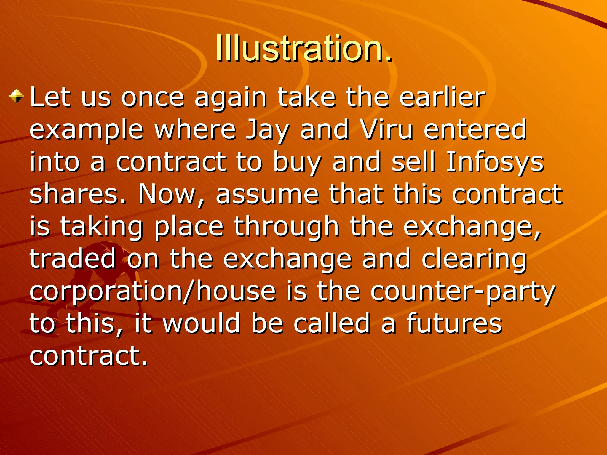 Illustration.
Let us once again take the earlier
example where Jay and Viru entered
into a contract to buy and sell Infosys
shares. Now, assume that this contract
is taking place through the exchange,
traded on the exchange and clearing
corporation/house is the counter-party
to this, it would be called a futures
contract.
 