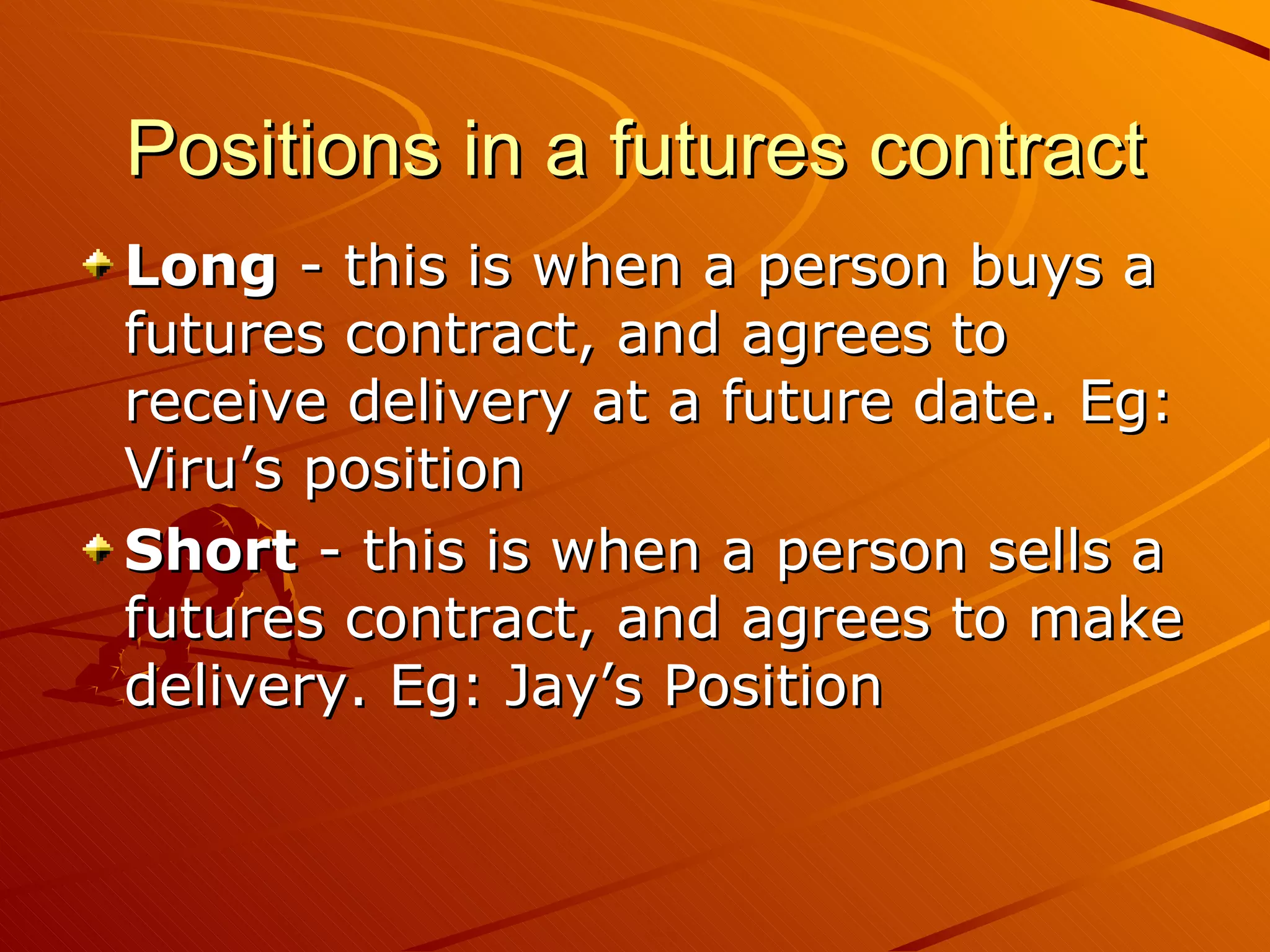 Positions in a futures contract
Long - this is when a person buys a
futures contract, and agrees to
receive delivery at a future date. Eg:
Viru’s position
Short - this is when a person sells a
futures contract, and agrees to make
delivery. Eg: Jay’s Position
 