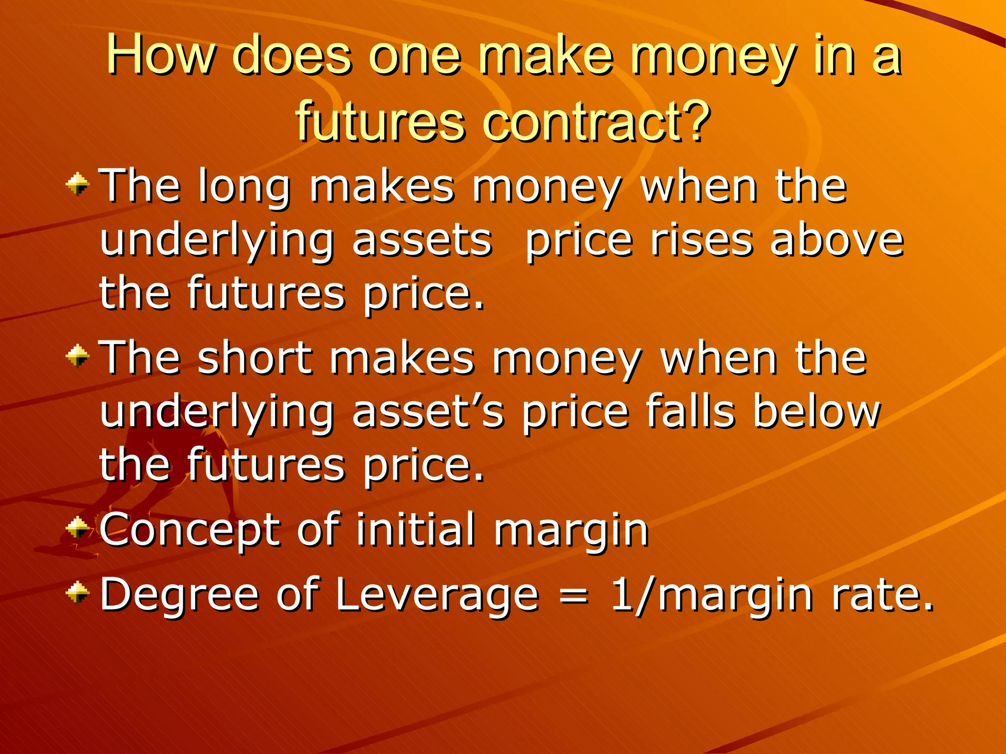 How does one make money in a
      futures contract?
The long makes money when the
underlying assets price rises above
the futures price.
The short makes money when the
underlying asset’s price falls below
the futures price.
Concept of initial margin
Degree of Leverage = 1/margin rate.
 