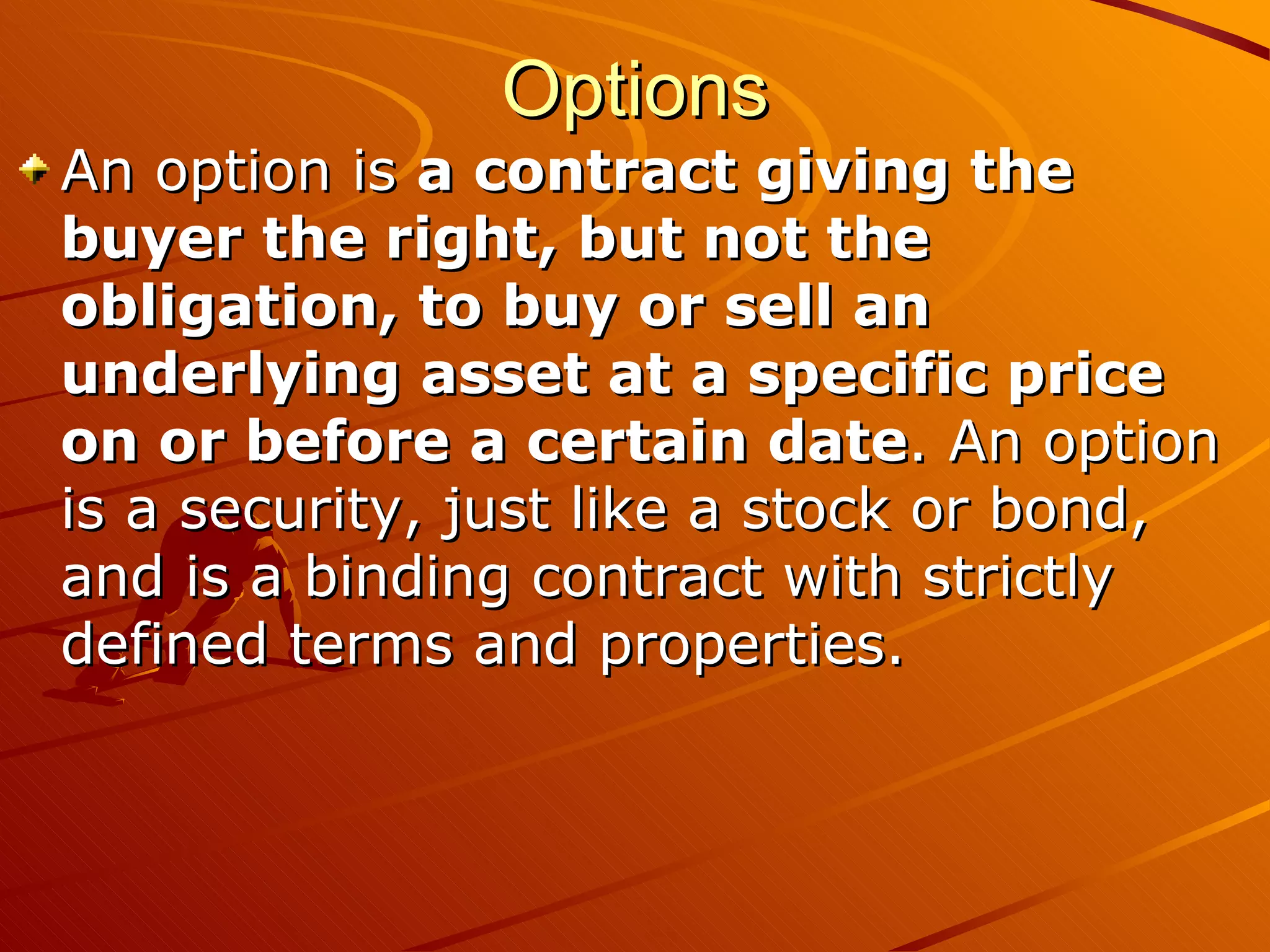 Options
An option is a contract giving the
buyer the right, but not the
obligation, to buy or sell an
underlying asset at a specific price
on or before a certain date. An option
is a security, just like a stock or bond,
and is a binding contract with strictly
defined terms and properties.
 