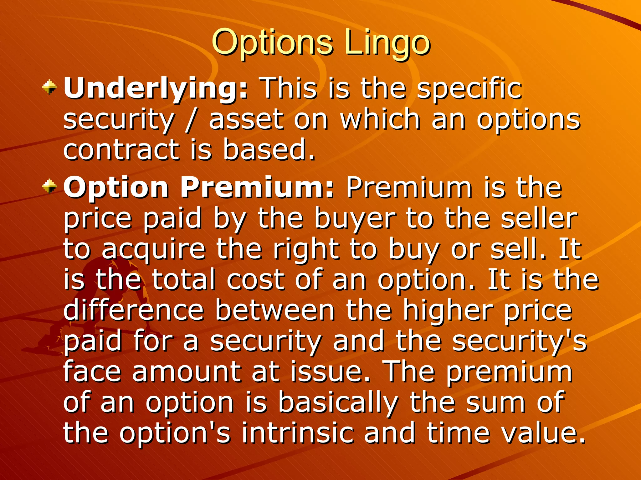 Options Lingo
Underlying: This is the specific
security / asset on which an options
contract is based.
Option Premium: Premium is the
price paid by the buyer to the seller
to acquire the right to buy or sell. It
is the total cost of an option. It is the
difference between the higher price
paid for a security and the security's
face amount at issue. The premium
of an option is basically the sum of
the option's intrinsic and time value.
 