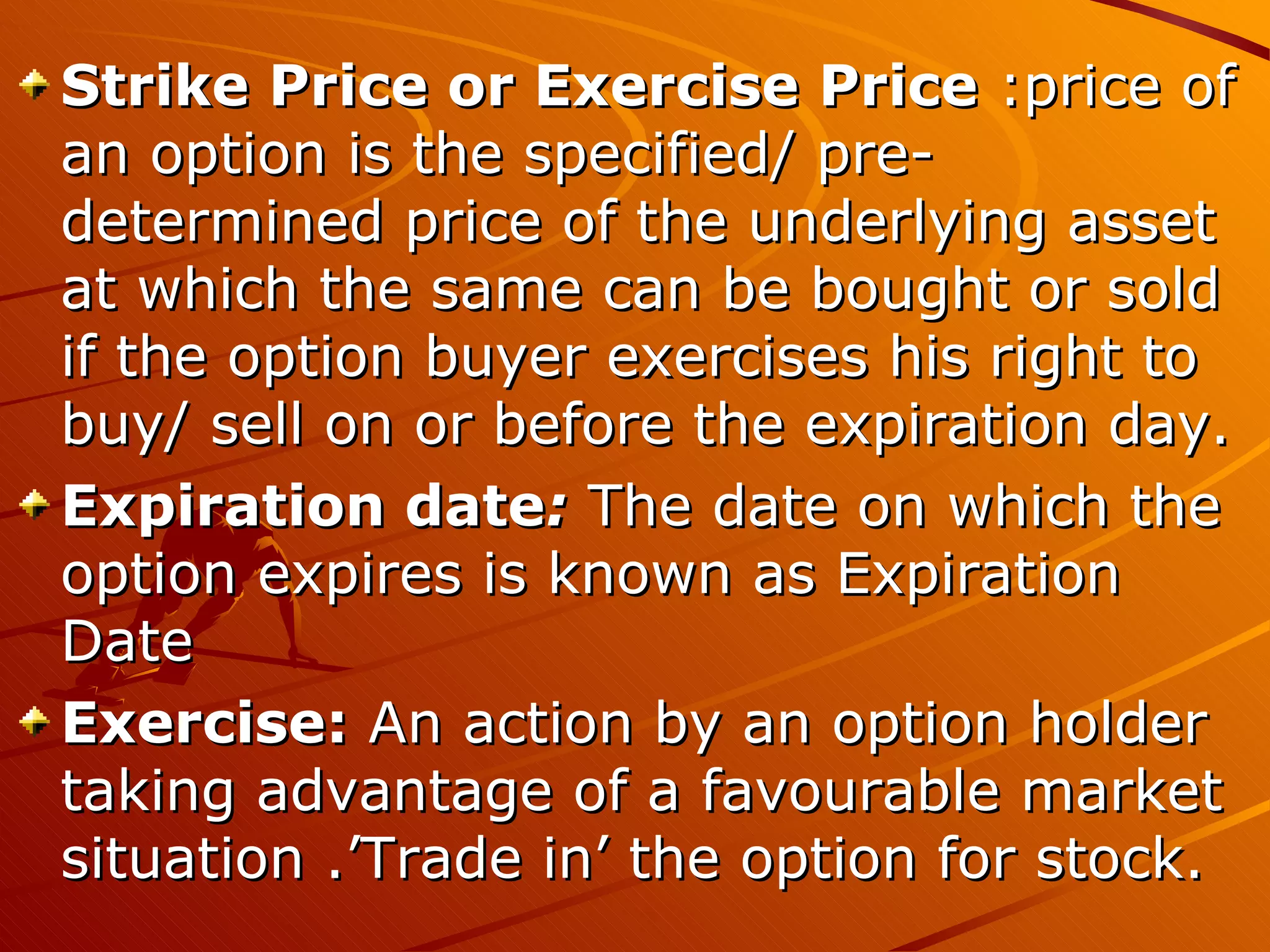 Strike Price or Exercise Price :price of
an option is the specified/ pre-
determined price of the underlying asset
at which the same can be bought or sold
if the option buyer exercises his right to
buy/ sell on or before the expiration day.
Expiration date: The date on which the
option expires is known as Expiration
Date
Exercise: An action by an option holder
taking advantage of a favourable market
situation .’Trade in’ the option for stock.
 