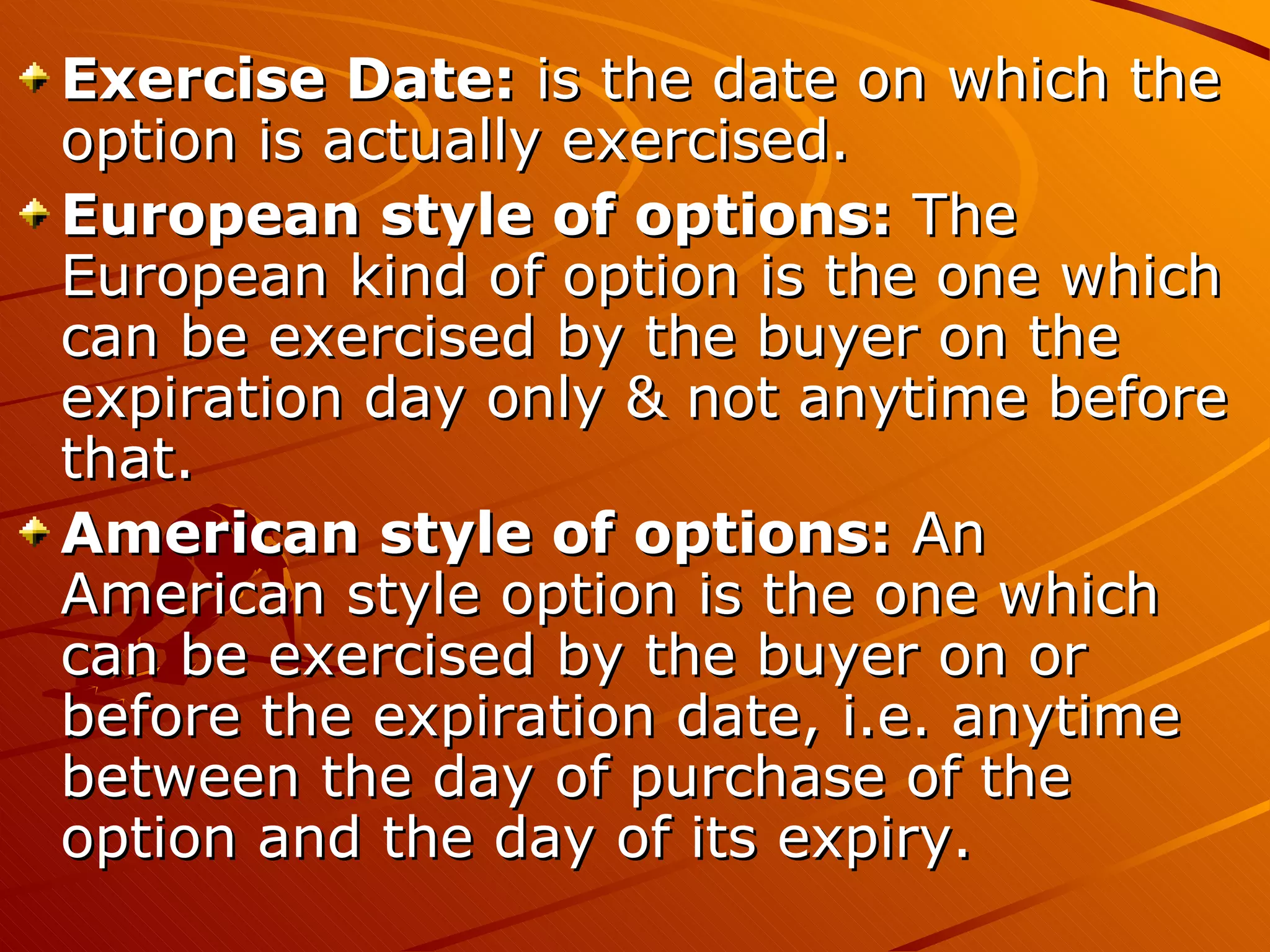 Exercise Date: is the date on which the
option is actually exercised.
European style of options: The
European kind of option is the one which
can be exercised by the buyer on the
expiration day only & not anytime before
that.
American style of options: An
American style option is the one which
can be exercised by the buyer on or
before the expiration date, i.e. anytime
between the day of purchase of the
option and the day of its expiry.
 