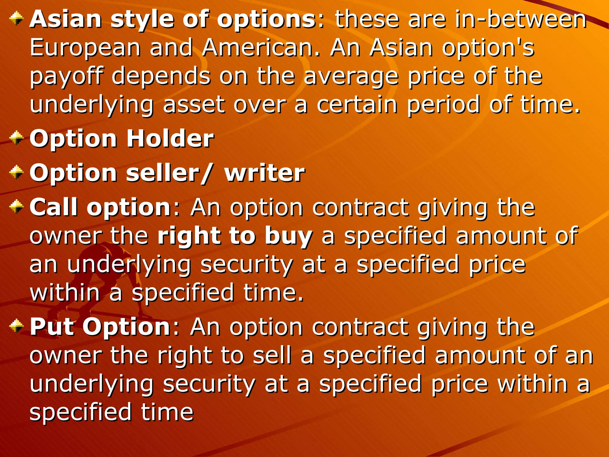 Asian style of options: these are in-between
European and American. An Asian option's
payoff depends on the average price of the
underlying asset over a certain period of time.
Option Holder
Option seller/ writer
Call option: An option contract giving the
owner the right to buy a specified amount of
an underlying security at a specified price
within a specified time.
Put Option: An option contract giving the
owner the right to sell a specified amount of an
underlying security at a specified price within a
specified time
 